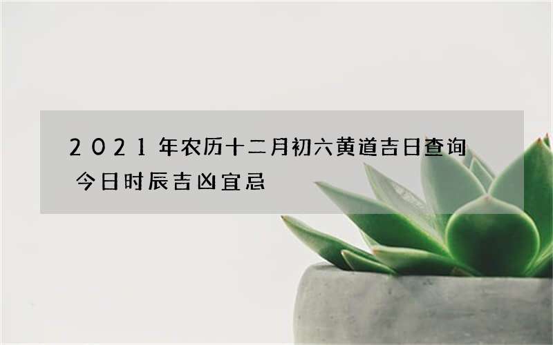 2021年农历十二月初六黄道吉日查询 今日时辰吉凶宜忌